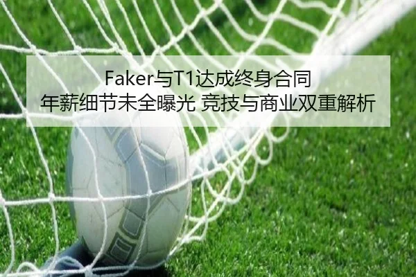 Faker与T1达成终身合同 年薪细节未全曝光 竞技与商业双重解析