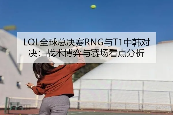 LOL全球总决赛RNG与T1中韩对决：战术博弈与赛场看点分析